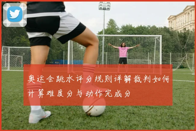 奥运会跳水评分规则详解裁判如何计算难度分与动作完成分