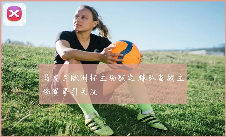 乌克兰欧洲杯主场敲定 球队备战主场赛事引关注