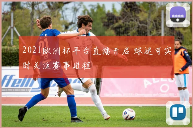 2021欧洲杯平台直播开启 球迷可实时关注赛事进程