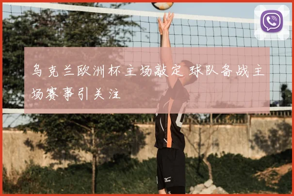 乌克兰欧洲杯主场敲定 球队备战主场赛事引关注