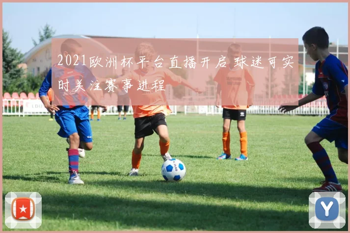 2021欧洲杯平台直播开启 球迷可实时关注赛事进程