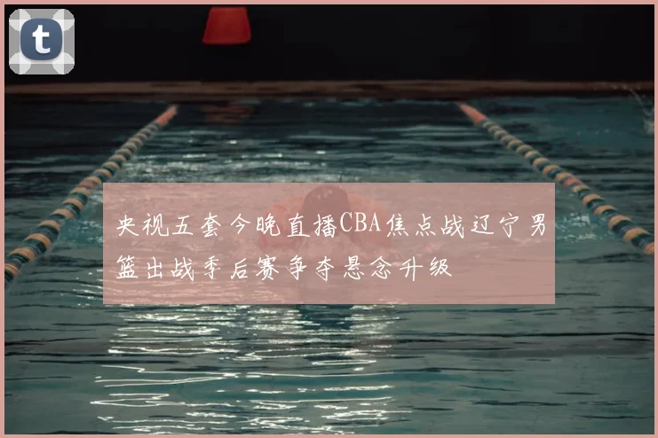 央视五套今晚直播CBA焦点战辽宁男篮出战季后赛争夺悬念升级