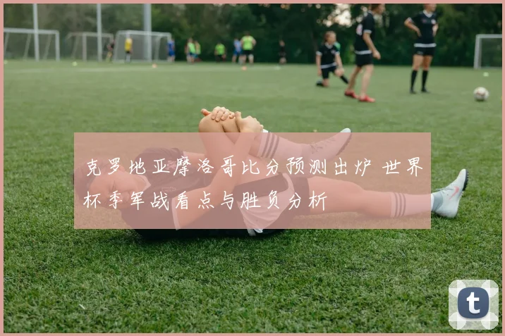 克罗地亚摩洛哥比分预测出炉 世界杯季军战看点与胜负分析