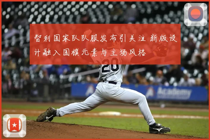 智利国家队队服发布引关注 新版设计融入国旗元素与主场风格