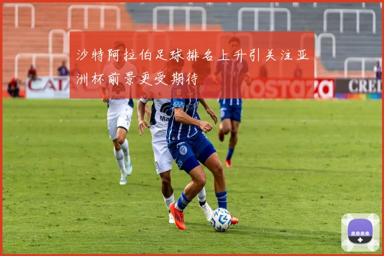沙特阿拉伯足球排名上升引关注亚洲杯前景更受期待