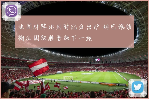 法国对阵比利时比分出炉 姆巴佩领衔法国取胜晋级下一轮
