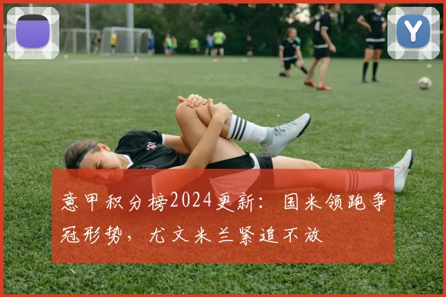 意甲积分榜2024更新：国米领跑争冠形势，尤文米兰紧追不放