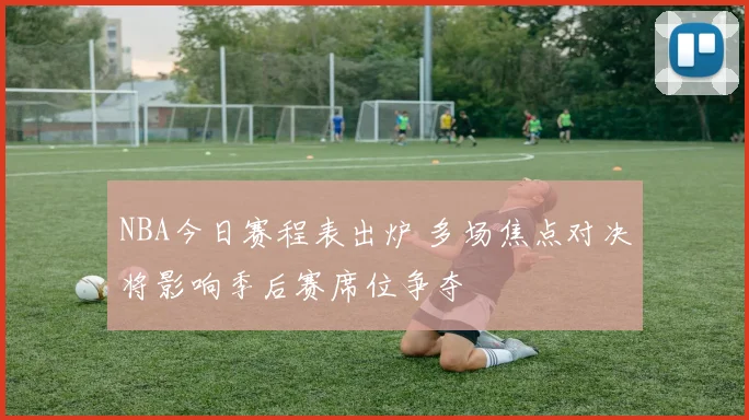 NBA今日赛程表出炉 多场焦点对决将影响季后赛席位争夺