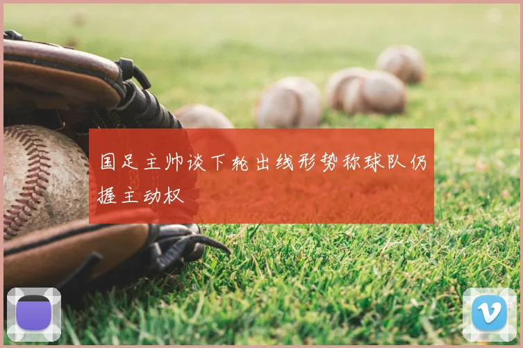 国足主帅谈下轮出线形势称球队仍握主动权