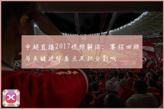 中超直播2017视频解读：赛程回顾与关键进球看点及积分影响