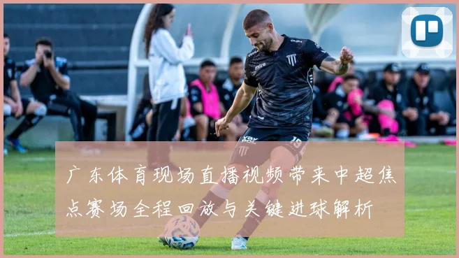 广东体育现场直播视频带来中超焦点赛场全程回放与关键进球解析