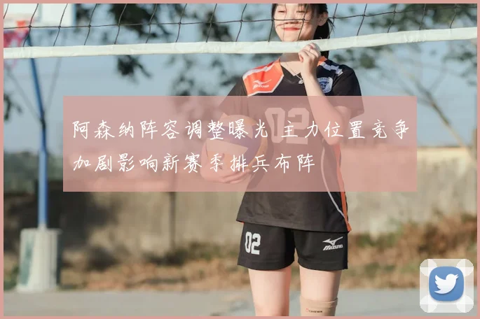 阿森纳阵容调整曝光 主力位置竞争加剧影响新赛季排兵布阵