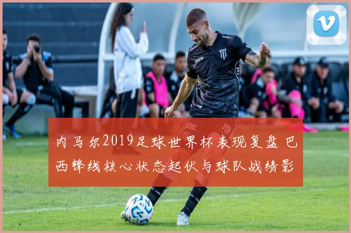 内马尔2019足球世界杯表现复盘 巴西锋线核心状态起伏与球队战绩影响