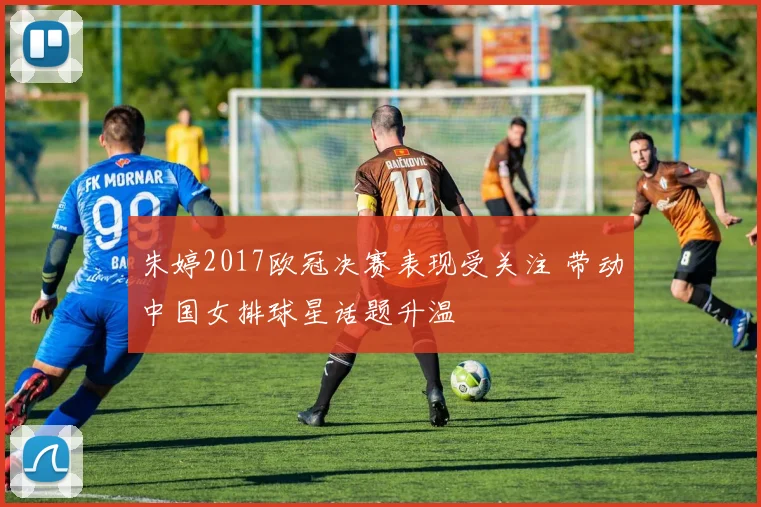 朱婷2017欧冠决赛表现受关注 带动中国女排球星话题升温