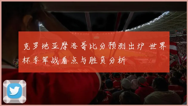 克罗地亚摩洛哥比分预测出炉 世界杯季军战看点与胜负分析