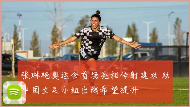 张琳艳奥运会首场亮相传射建功 助中国女足小组出线希望提升