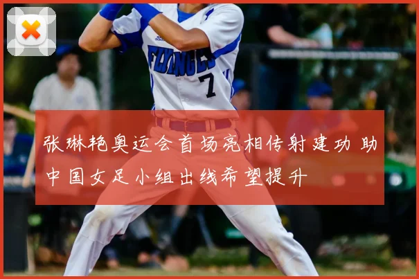 张琳艳奥运会首场亮相传射建功 助中国女足小组出线希望提升