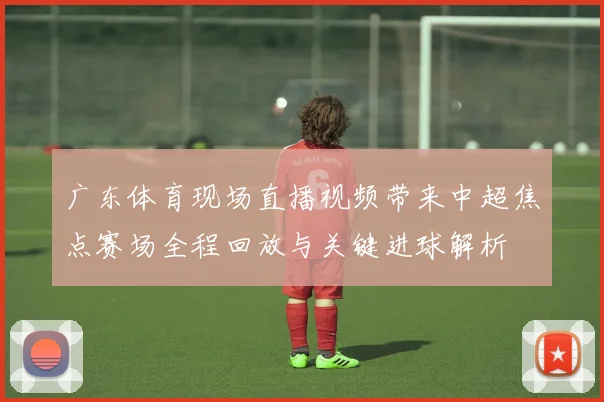 广东体育现场直播视频带来中超焦点赛场全程回放与关键进球解析