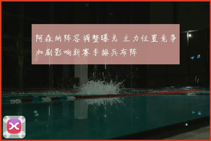 阿森纳阵容调整曝光 主力位置竞争加剧影响新赛季排兵布阵