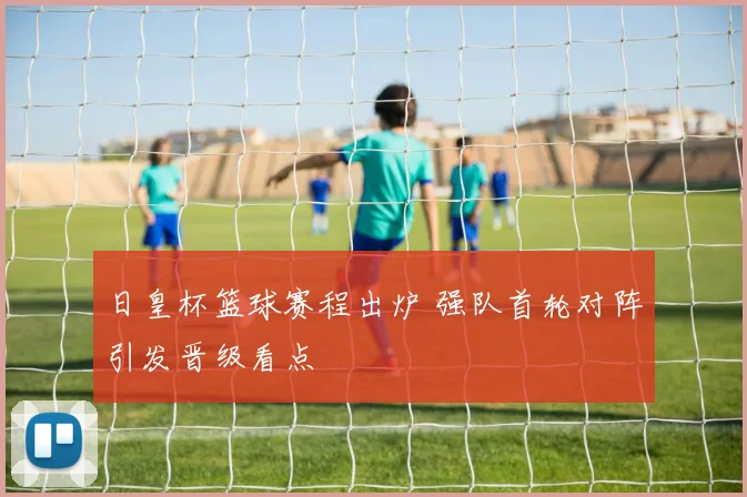日皇杯篮球赛程出炉 强队首轮对阵引发晋级看点