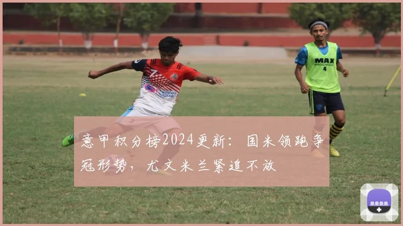意甲积分榜2024更新：国米领跑争冠形势，尤文米兰紧追不放