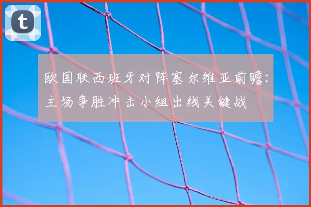 欧国联西班牙对阵塞尔维亚前瞻：主场争胜冲击小组出线关键战