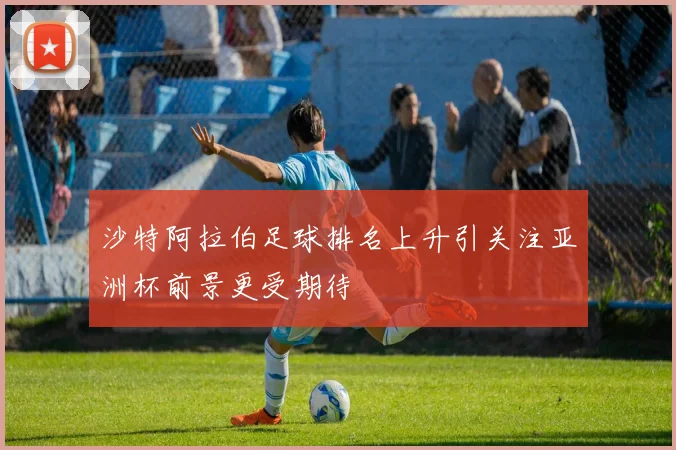 沙特阿拉伯足球排名上升引关注亚洲杯前景更受期待