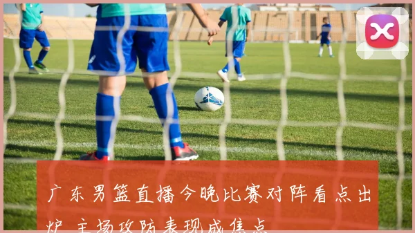 广东男篮直播今晚比赛对阵看点出炉 主场攻防表现成焦点