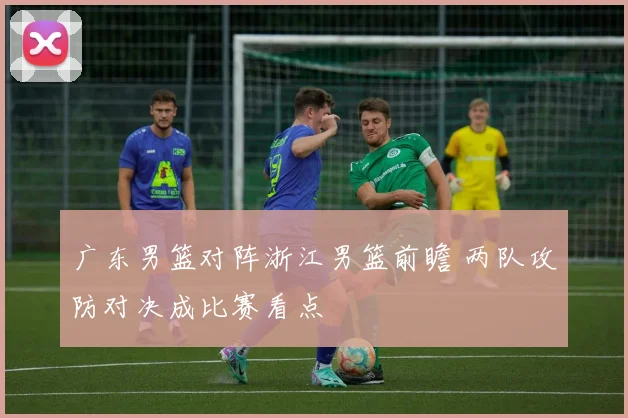 广东男篮对阵浙江男篮前瞻 两队攻防对决成比赛看点