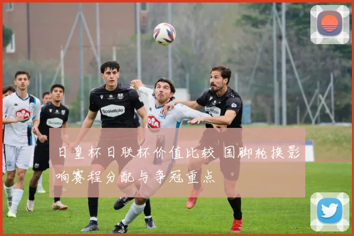 日皇杯日联杯价值比较 国脚轮换影响赛程分配与争冠重点