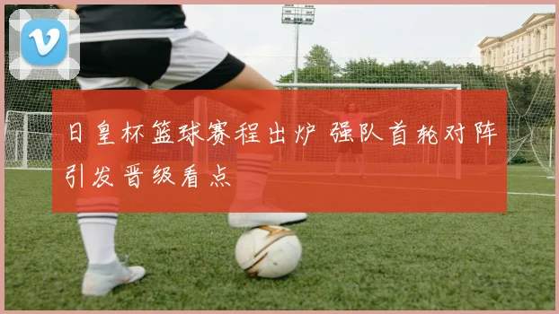 日皇杯篮球赛程出炉 强队首轮对阵引发晋级看点