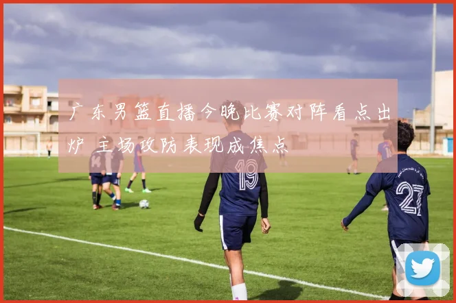 广东男篮直播今晚比赛对阵看点出炉 主场攻防表现成焦点